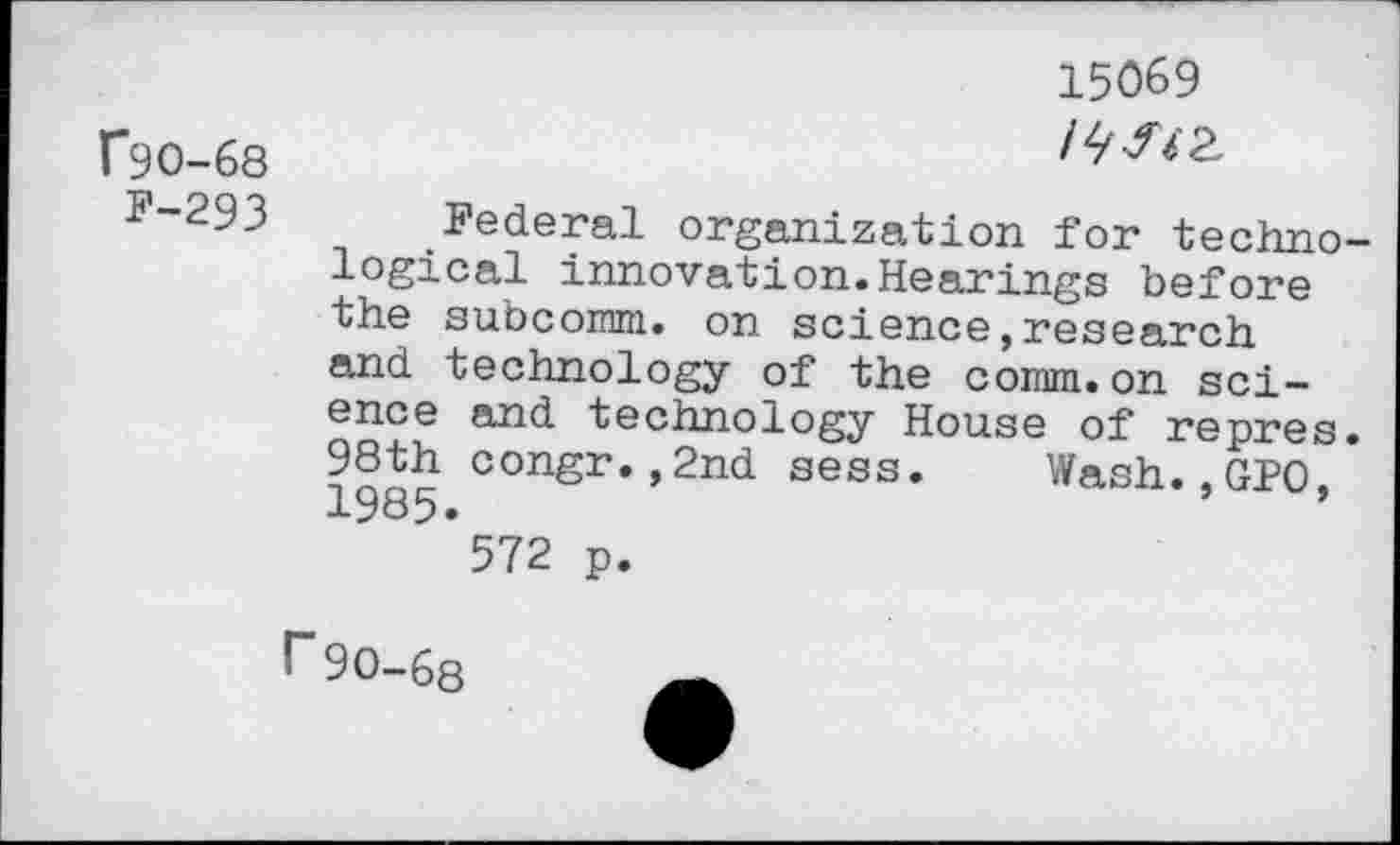 ﻿15069
C9O-68	/^^2,
F-293 Federal organization for technological innovation.Hearings before the subcomm. on science,research and technology of the comm.on science and technology House of repres. 98th congr.,2nd sess. Wash.,GPO, 1985» 572 p.
r90-68